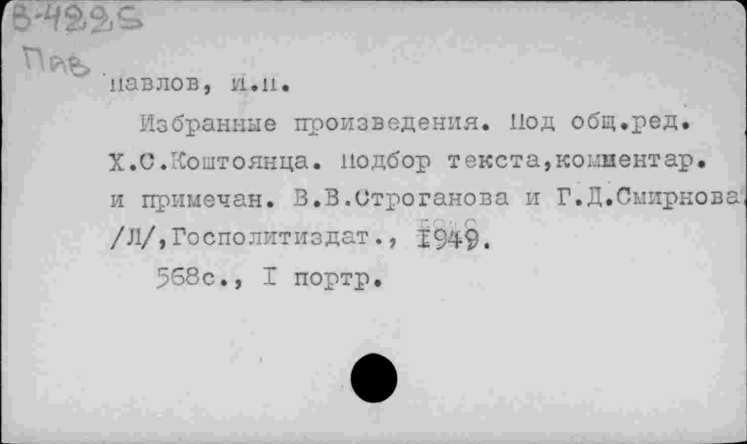 ﻿5-Ч&2.&
Павлов, и.н.
Избранные произведения. Иод общ.ред.
X.С.Коштоянца, подбор текста,комментар. и примечая. В.3.Строганова и Г.Д.Смирнова /Л/,Госполитиздат., 1949.
568с., I портр.